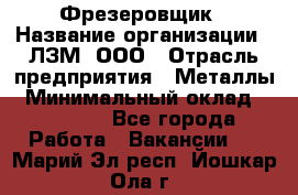 Фрезеровщик › Название организации ­ ЛЗМ, ООО › Отрасль предприятия ­ Металлы › Минимальный оклад ­ 35 000 - Все города Работа » Вакансии   . Марий Эл респ.,Йошкар-Ола г.